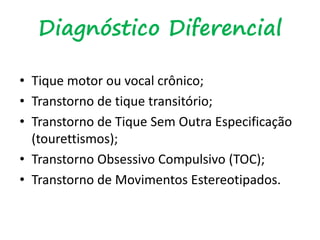 Diagnóstico Diferencial
• Tique motor ou vocal crônico;
• Transtorno de tique transitório;
• Transtorno de Tique Sem Outra Especificação
(tourettismos);
• Transtorno Obsessivo Compulsivo (TOC);
• Transtorno de Movimentos Estereotipados.
 