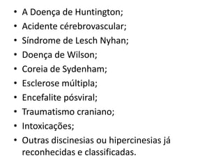• A Doença de Huntington;
• Acidente cérebrovascular;
• Síndrome de Lesch Nyhan;
• Doença de Wilson;
• Coreia de Sydenham;
• Esclerose múltipla;
• Encefalite pósviral;
• Traumatismo craniano;
• Intoxicações;
• Outras discinesias ou hipercinesias já
reconhecidas e classificadas.
 
