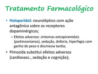 Tratamento Farmacológico
• Haloperidol: neuroléptico com ação
antagônica sobre os receptores
dopaminérgicos;
– Efeitos adversos: sintomas extrapiramidais
(parkinsonianos), sedação, disforia, hiperfagia com
ganho de peso e discinesia tardia;
• Pimozida substitui efeitos adversos
(cardiovasc., sedação e cognição);
 