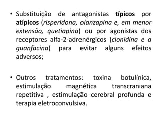 • Substituição de antagonistas típicos por
atípicos (risperidona, olanzapina e, em menor
extensão, quetiapina) ou por agonistas dos
receptores alfa-2-adrenérgicos (clonidina e a
guanfacina) para evitar alguns efeitos
adversos;
• Outros tratamentos: toxina botulínica,
estimulação magnética transcraniana
repetitiva , estimulação cerebral profunda e
terapia eletroconvulsiva.
 