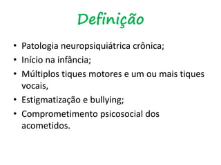 Definição
• Patologia neuropsiquiátrica crônica;
• Início na infância;
• Múltiplos tiques motores e um ou mais tiques
vocais,
• Estigmatização e bullying;
• Comprometimento psicosocial dos
acometidos.
 