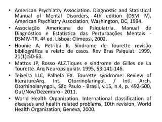 • American Psychiatry Association. Diagnostic and Statistical
Manual of Mental Disorders, 4th edition (DSM IV),
American Psychiatry Association, Washington, DC, 1994.
• Associação Americana de Psiquiatria. Manual de
Diagnóstico e Estatística das Perturbações Mentais -
DSMIV-TR. 4ª ed. Lisboa: Climepsi, 2002.
• Hounie A, Petribú K. Síndrome de Tourette revisão
bibliográfica e relato de casos. Rev Bras Psiquiat. 1999,
21(1):50-63.
• Mattos JP, Rosso ALZ.Tiques e síndrome de Gilles de La
Tourette. Arq Neuropsiquiatr. 1995, 53:141-146.
• Teixeira LLC, Palhela FX. Tourette syndrome: Review of
literatureArq. Int. Otorrinolaringol. / Intl. Arch.
Otorhinolaryngol., São Paulo - Brasil, v.15, n.4, p. 492-500,
Out/Nov/Dezembro - 2011.
• World Health Organization. International classification of
diseases and health related problems, 10th revision, World
Health Organization, Geneva, 2000.
 