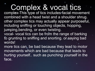 Complex & vocal tics complex-This type of tics includes facial movement combined with a head twist and a shoulder shrug. other complex tics may actually appear purposeful, including sniffing or touching objects, hopping, jumping,bending, or even twisting. vocal- vocal tics can be from the range of barking to grunting to sniffing and snorting. or saying bad words! more tics can  be bad because they lead to motor movements which are bad because that leads to hurting yourself.. such as punching yourself in the face. 