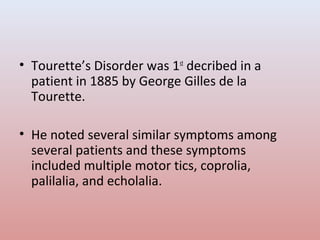 • Tourette’s Disorder was 1st
decribed in a
patient in 1885 by George Gilles de la
Tourette.
• He noted several similar symptoms among
several patients and these symptoms
included multiple motor tics, coprolia,
palilalia, and echolalia.
 