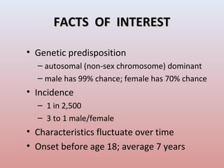 FACTS OF INTERESTFACTS OF INTEREST
• Genetic predisposition
– autosomal (non-sex chromosome) dominant
– male has 99% chance; female has 70% chance
• Incidence
– 1 in 2,500
– 3 to 1 male/female
• Characteristics fluctuate over time
• Onset before age 18; average 7 years
 