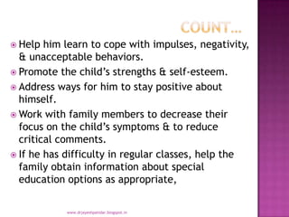  Help him learn to cope with impulses, negativity,
& unacceptable behaviors.
 Promote the child’s strengths & self-esteem.
 Address ways for him to stay positive about
himself.
 Work with family members to decrease their
focus on the child’s symptoms & to reduce
critical comments.
 If he has difficulty in regular classes, help the
family obtain information about special
education options as appropriate,
www.drjayeshpatidar.blogspot.in
 