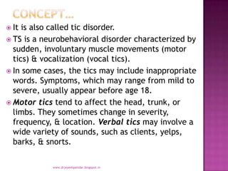  It is also called tic disorder.
 TS is a neurobehavioral disorder characterized by
sudden, involuntary muscle movements (motor
tics) & vocalization (vocal tics).
 In some cases, the tics may include inappropriate
words. Symptoms, which may range from mild to
severe, usually appear before age 18.
 Motor tics tend to affect the head, trunk, or
limbs. They sometimes change in severity,
frequency, & location. Verbal tics may involve a
wide variety of sounds, such as clients, yelps,
barks, & snorts.
www.drjayeshpatidar.blogspot.in
 