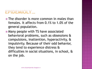  The disorder is more common in males than
females. It affects from 0.1% to 1.0% of the
general population.
 Many people with TS have associated
behavioral problems, such as obsessions &
compulsions, inattention, hyperactivity, &
impulsivity. Because of their odd behavior,
they tend to experience distress &
difficulties in social situations, in school, &
on the job.
www.drjayeshpatidar.blogspot.in
 