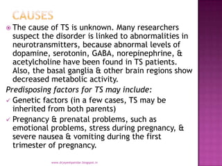  The cause of TS is unknown. Many researchers
suspect the disorder is linked to abnormalities in
neurotransmitters, because abnormal levels of
dopamine, serotonin, GABA, norepinephrine, &
acetylcholine have been found in TS patients.
Also, the basal ganglia & other brain regions show
decreased metabolic activity.
Predisposing factors for TS may include:
 Genetic factors (in a few cases, TS may be
inherited from both parents)
 Pregnancy & prenatal problems, such as
emotional problems, stress during pregnancy, &
severe nausea & vomiting during the first
trimester of pregnancy.
www.drjayeshpatidar.blogspot.in
 