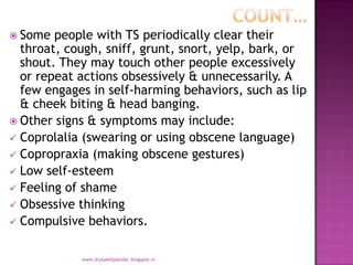  Some people with TS periodically clear their
throat, cough, sniff, grunt, snort, yelp, bark, or
shout. They may touch other people excessively
or repeat actions obsessively & unnecessarily. A
few engages in self-harming behaviors, such as lip
& cheek biting & head banging.
 Other signs & symptoms may include:
 Coprolalia (swearing or using obscene language)
 Copropraxia (making obscene gestures)
 Low self-esteem
 Feeling of shame
 Obsessive thinking
 Compulsive behaviors.
www.drjayeshpatidar.blogspot.in
 