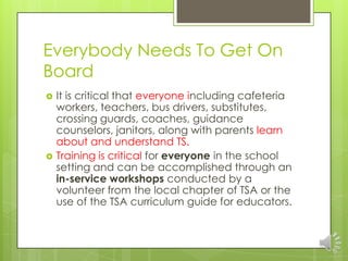 Everybody Needs To Get On
Board
 It is critical that everyone including cafeteria
workers, teachers, bus drivers, substitutes,
crossing guards, coaches, guidance
counselors, janitors, along with parents learn
about and understand TS.
 Training is critical for everyone in the school
setting and can be accomplished through an
in-service workshops conducted by a
volunteer from the local chapter of TSA or the
use of the TSA curriculum guide for educators.
 