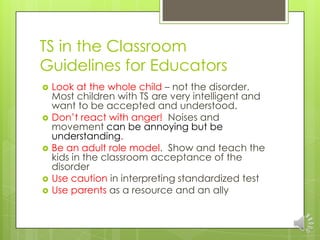 TS in the Classroom
Guidelines for Educators
 Look at the whole child – not the disorder.
Most children with TS are very intelligent and
want to be accepted and understood.
 Don’t react with anger! Noises and
movement can be annoying but be
understanding.
 Be an adult role model. Show and teach the
kids in the classroom acceptance of the
disorder
 Use caution in interpreting standardized test
 Use parents as a resource and an ally
 