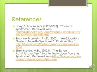 References
 Harry, S. Abram, MD. (1995-2013). “Tourette
Syndrome”. Retrieved from
http://kidshealth.org/teen/diseases_conditions/br
ain_nervous/tourette.html
 Suzanne, Bronheim, PH.D. (2003). “An Educator’s
Guide to Tourette Syndrome”. Retrieved from
http://Tsa-usa.org/for-teens-and-younger-online-
store
 Ellen, Meyers, M.Ed. (2005). “The School
Administrator: Ten Things to Know about Tourette
Syndrome”. Retrieved from http://Tsa-usa.org/for-
teens-and-younger-online-store
 