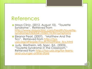 References
 Mayo Clinic, (2012, August 10). “Tourette
Syndrome”. Retrieved from
http://www.mayoclinic.com/health/tourette-
syndrome/DS00541/DSECTION=symptoms
 Eleanor Pearl, (2007). “Matthew And The
Tics”. Retrieved from http://tsa-
usa.org/aPeople/Youth/matthew_tics.html
 Judy, Wertheim, MS, Spec. Ed., (2003).
“Tourette Syndrome in The Classroom.”
Retrieved from http://tsa-usa.org/for-teens-
and-younger-online-store
 