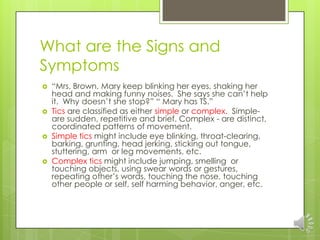 What are the Signs and
Symptoms
 “Mrs. Brown, Mary keep blinking her eyes, shaking her
head and making funny noises. She says she can’t help
it. Why doesn’t she stop?” “ Mary has TS.”
 Tics are classified as either simple or complex. Simple-
are sudden, repetitive and brief. Complex - are distinct,
coordinated patterns of movement.
 Simple tics might include eye blinking, throat-clearing,
barking, grunting, head jerking, sticking out tongue,
stuttering, arm or leg movements, etc.
 Complex tics might include jumping, smelling or
touching objects, using swear words or gestures,
repeating other’s words, touching the nose, touching
other people or self, self harming behavior, anger, etc.
 