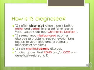 How is TS diagnosed?
 TS is often diagnosed when there is both a
motor and verbal tic present for at least a
year. Doctors call this “Chronic-Tic Disorder”.
 TS is sometimes misdiagnosed as other
disorders or problems, such as eye blinking
related to vision problems, or yelling to
misbehavior problems.
 TS is an inherited genetic disorder.
 Studies suggest that ADHD and/or OCD are
genetically related to TS.
 