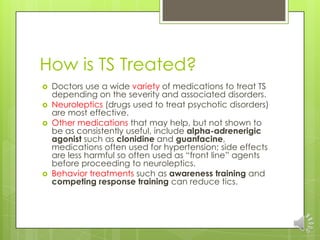 How is TS Treated?
 Doctors use a wide variety of medications to treat TS
depending on the severity and associated disorders.
 Neuroleptics (drugs used to treat psychotic disorders)
are most effective.
 Other medications that may help, but not shown to
be as consistently useful, include alpha-adrenerigic
agonist such as clonidine and guanfacine,
medications often used for hypertension; side effects
are less harmful so often used as “front line” agents
before proceeding to neuroleptics.
 Behavior treatments such as awareness training and
competing response training can reduce tics.
 