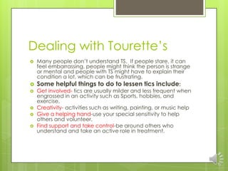Dealing with Tourette’s
 Many people don’t understand TS. If people stare, it can
feel embarrassing, people might think the person is strange
or mental and people with TS might have to explain their
condition a lot, which can be frustrating.
 Some helpful things to do to lessen tics include:
 Get involved- tics are usually milder and less frequent when
engrossed in an activity such as Sports, hobbies, and
exercise.
 Creativity- activities such as writing, painting, or music help
 Give a helping hand-use your special sensitivity to help
others and volunteer.
 Find support and take control-be around others who
understand and take an active role in treatment.
 