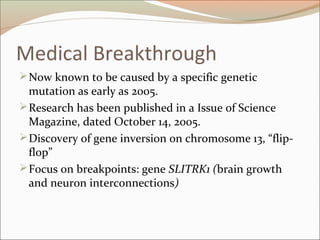Medical Breakthrough
Now known to be caused by a specific genetic
mutation as early as 2005.
Research has been published in a Issue of Science
Magazine, dated October 14, 2005.
Discovery of gene inversion on chromosome 13, “flip-
flop”
Focus on breakpoints: gene SLITRK1 (brain growth
and neuron interconnections)
 