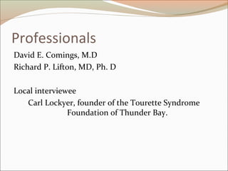 Professionals
David E. Comings, M.D
Richard P. Lifton, MD, Ph. D
Local interviewee
Carl Lockyer, founder of the Tourette Syndrome
Foundation of Thunder Bay.
 