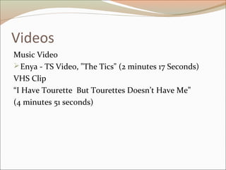 Videos
Music Video
Enya - TS Video, "The Tics" (2 minutes 17 Seconds)
VHS Clip
“I Have Tourette But Tourettes Doesn’t Have Me”
(4 minutes 51 seconds)
 