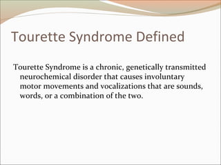 Tourette Syndrome Defined
Tourette Syndrome is a chronic, genetically transmitted
neurochemical disorder that causes involuntary
motor movements and vocalizations that are sounds,
words, or a combination of the two.
 