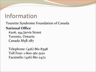 Information
Tourette Syndrome Foundation of Canada
National Office
#206, 194 Jarvis Street
Toronto, Ontario
Canada M5B 2B7
Telephone: (416) 861-8398
Toll Free: 1-800-361-3120
Facsimile: (416) 861-2472
 