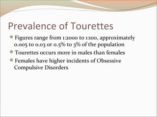 Prevalence of Tourettes
Figures range from 1:2000 to 1:100, approximately
0.005 to 0.03 or 0.5% to 3% of the population
Tourettes occurs more in males than females
Females have higher incidents of Obsessive
Compulsive Disorders
 