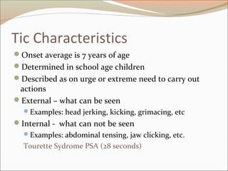 Tic Characteristics
Onset average is 7 years of age
Determined in school age children
Described as on urge or extreme need to carry out
actions
External – what can be seen
Examples: head jerking, kicking, grimacing, etc
Internal - what can not be seen
Examples: abdominal tensing, jaw clicking, etc.
Tourette Sydrome PSA (28 seconds)
 
