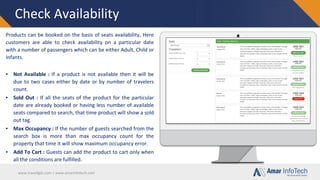 www.travellgds.com | www.amarinfotech.com
Check Availability
Products can be booked on the basis of seats availability, Here
customers are able to check availability on a particular date
with a number of passengers which can be either Adult, Child or
Infants.
▪ Not Available : If a product is not available then it will be
due to two cases either by date or by number of travelers
count.
▪ Sold Out : If all the seats of the product for the particular
date are already booked or having less number of available
seats compared to search, that time product will show a sold
out tag.
▪ Max Occupancy : If the number of guests searched from the
search box is more than max occupancy count for the
property that time it will show maximum occupancy error.
▪ Add To Cart : Guests can add the product to cart only when
all the conditions are fulfilled.
 