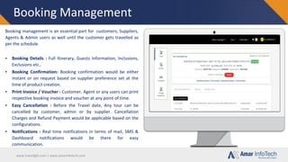 www.travellgds.com | www.amarinfotech.com
Booking Management
Booking management is an essential part for customers, Suppliers,
Agents & Admin users as well until the customer gets travelled as
per the schedule.
▪ Booking Details : Full Itinerary, Guests Information, Inclusions,
Exclusions etc..
▪ Booking Confirmation: Booking confirmation would be either
instant or on request based on supplier preference set at the
time of product creation.
▪ Print Invoice / Voucher : Customer, Agent or any users can print
respective booking invoice and voucher at any point of time.
▪ Easy Cancellation : Before the Travel date, Any tour can be
cancelled by customer, admin or by supplier. Cancellation
Charges and Refund Payment would be applicable based on the
configurations.
▪ Notifications : Real time notifications in terms of mail, SMS &
Dashboard notifications would be there for easy
communication.
 