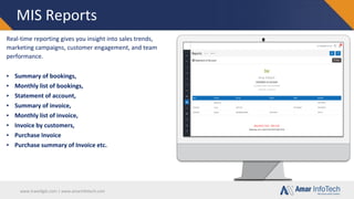 www.travellgds.com | www.amarinfotech.com
MIS Reports
Real-time reporting gives you insight into sales trends,
marketing campaigns, customer engagement, and team
performance.
▪ Summary of bookings,
▪ Monthly list of bookings,
▪ Statement of account,
▪ Summary of invoice,
▪ Monthly list of invoice,
▪ Invoice by customers,
▪ Purchase Invoice
▪ Purchase summary of Invoice etc.
 