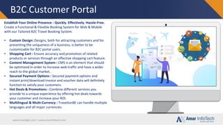 www.travellgds.com | www.amarinfotech.com
B2C Customer Portal
Establish Your Online Presence - Quickly. Effectively. Hassle-Free.
Create a Functional & Flexible Booking System for Web & Mobile
with our Tailored B2C Travel Booking System.
▪ Custom Design: Designs, both for attracting customers and for
presenting the uniqueness of a business, is better to be
customizable for B2C portal users.
▪ Shopping Cart : Ensure accuracy and promotion of related
products or services through an effective shopping cart feature.
▪ Content Management System : CMS is an element that should
be optimized in order to increase web traffic and have a wider
reach to the global market..
▪ Secured Payment Options : Secured payment options and
instant print/download invoice and voucher data will definitely
function to satisfy your customers.
▪ Hot Deals & Promotions : Combine different services you
provide to a unique experience by offering hot deals towards
your customer and increase your ROI.
▪ Multilingual & Multi-Currency : TravelionBE can handle multiple
languages and all major currencies.
 