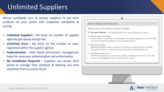 www.travellgds.com | www.amarinfotech.com
Unlimited Suppliers
Attract worldwide tour & activity suppliers to put their
products on your portal with respective availability &
pricing.
▪ Unlimited Suppliers : No limits on number of supplier
agencies get signup and go live.
▪ Unlimited Users : No limits on the number of users
registered within the supplier agency.
▪ Authentication : Role based permissions management
helps for necessary authentication and authorization.
▪ No Installation Required : Suppliers can access their
portal to manage their products & booking any time
anywhere from an online cloud.
 