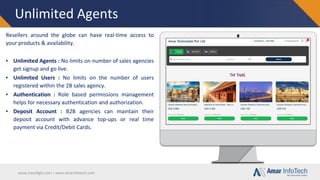 www.travellgds.com | www.amarinfotech.com
Unlimited Agents
Resellers around the globe can have real-time access to
your products & availability.
▪ Unlimited Agents : No limits on number of sales agencies
get signup and go live.
▪ Unlimited Users : No limits on the number of users
registered within the 2B sales agency.
▪ Authentication : Role based permissions management
helps for necessary authentication and authorization.
▪ Deposit Account : B2B agencies can maintain their
deposit account with advance top-ups or real time
payment via Credit/Debit Cards.
 