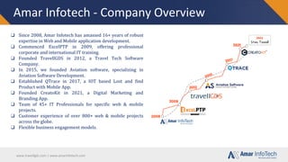 www.travellgds.com | www.amarinfotech.com
Amar Infotech - Company Overview
❑ Since 2008, Amar Infotech has amassed 16+ years of robust
expertise in Web and Mobile application development.
❑ Commenced ExcelPTP in 2009, offering professional
corporate and international IT training.
❑ Founded TravellGDS in 2012, a Travel Tech Software
Company.
❑ In 2015, we founded Aviation software, specializing in
Aviation Software Development.
❑ Established QTrace in 2017, a IOT based Lost and find
Product with Mobile App.
❑ Founded CreatoKit in 2021, a Digital Marketing and
Branding App.
❑ Team of 45+ IT Professionals for specific web & mobile
projects.
❑ Customer experience of over 800+ web & mobile projects
across the globe.
❑ Flexible business engagement models.
 