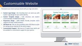 www.travellgds.com | www.amarinfotech.com
Customisable Website
Personalize your site to suit your brand with your logo and colors.
▪ Custom Logo Design : Our branding team can assist you with
custom Logo Design for your online identity.
▪ Custom Template Design : Fully attractive and modern
customized B2C and B2B Portal Design.
▪ Responsive Design : 100% Mobile friendly template which
supports all major mobile browsers.
▪ SEO Boost Up : We are also providing a basic SEO Boost up plan
for setting up your identity for the search engine.
▪ Customization Support : We have an IT expert team which will
be available for customization support for your queries.
 