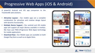 www.travellgds.com | www.amarinfotech.com
Progressive Web Apps (iOS & Android)
A powerful Android and iOS app companion to the
TravelionBE web solutions.
▪ Attractive Layover : Our mobile apps are a complete
combination for attractive and creative design layout
with dynamic functionality.
▪ Multiple Device Support : Our android and iOS mobile
apps will support all major devices available in markets.
We have user PWA (Progressive Web Apps) technology
for mobile applications.
▪ Download Now : Our Mobile apps are available on both
Google Play Store as well as on Apple Store.
 