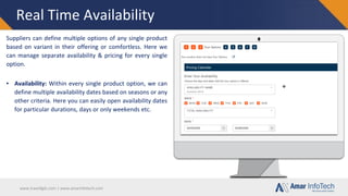 www.travellgds.com | www.amarinfotech.com
Real Time Availability
Suppliers can define multiple options of any single product
based on variant in their offering or comfortless. Here we
can manage separate availability & pricing for every single
option.
▪ Availability: Within every single product option, we can
define multiple availability dates based on seasons or any
other criteria. Here you can easily open availability dates
for particular durations, days or only weekends etc.
 