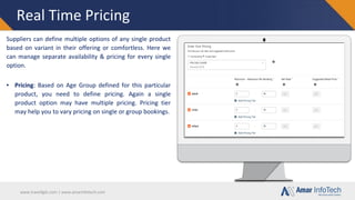 www.travellgds.com | www.amarinfotech.com
Real Time Pricing
Suppliers can define multiple options of any single product
based on variant in their offering or comfortless. Here we
can manage separate availability & pricing for every single
option.
▪ Pricing: Based on Age Group defined for this particular
product, you need to define pricing. Again a single
product option may have multiple pricing. Pricing tier
may help you to vary pricing on single or group bookings.
 