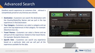www.travellgds.com | www.amarinfotech.com
Advanced Search
Excellent search experience to customers that retrieval is
competitively priced on any itinerary we entered.
▪ Destination : Customers can search the destination with
the Country/State/City Names and we pull in the top
experiences in that destination.
▪ Tour Category : Customers can select a category and we
pull in the top experiences in that category. For example:
Adventure tour etc..
▪ Travel Themes : Customers can select a theme and we
will pull all the experiences related to that travel theme.
For example: Romantic theme etc..
▪ Specific Date : Customers can search any experience
based on a particular date and we will pull all the
experience available for the date.
 