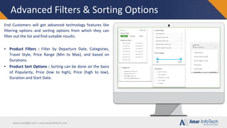 www.travellgds.com | www.amarinfotech.com
Advanced Filters & Sorting Options
End Customers will get advanced technology features like
filtering options and sorting options from which they can
filter out the list and find suitable results.
▪ Product Filters : Filter by Departure Date, Categories,
Travel Style, Price Range (Min to Max), and based on
Durations.
▪ Product Sort Options : Sorting can be done on the basis
of Popularity, Price (low to high), Price (high to low),
Duration and Start Date.
 