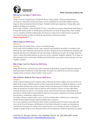 www.viajesalachina.com
Día 09 Lao Cai-Sapa 1º-Abril-2013
(D/A/C)
Arribo a Lao Cai. El guía local y el chofer les llevan a Sapa (35km). Disfrutan del pintoresco
escenario a lo largo del camino hacia Sapa, un área montañosa de maravillosa belleza natural y
hogar de diversas minorías étnicas del país. Traslado al hotel para registrarse. Tiempo libre para
disfrutar de Sapa por la mañana.
Por la tarde, traslado y visita al poblado Ta Van, a unos 8km por camino serpenteante desde Sapa. A
lo largo del camino podrá ver mucha gente perteneciente a la etnia H´Mong, Dzay, Dzao vestidas
con sus coloridos atuendos tradicionales. Dos horas de visita por los senderos de los campos de
arroz para descubrir el estilo de vida de la minoría Dzay. Pernoctan en Sapa.
Chau Long Hotel***

Día 10 Sapa 02-Abril-2013
(D/A/C)
Mañana libre para tomar fotos y conocer el pueblo de Sapa.
Por la tarde visita al poblado Cat Cat. Aquí, tendrá la oportunidad de descubrir la verdadera vida
diaria de esta etnia charlando directamente con ellos. Después de la cena disfrutará la atmósfera del
Mercado del Amor (Love Rendezvous) que dura hasta el sábado por la noche. Es el lugar donde los
chicos y chicas del pueblo declaran su amor uno al otro cantando, bailando, silbando. Es un lugar no
sólo para gente joven enamorada, también para matrimonios, que asisten al mercado apra ver a sus
amadas o amados.

Día 11 Sapa- Lao Cai- Hanoi 03-Abril-2013
(D/A/C)
Luego del desayuno, caminata para visitar el paisaje de Ham Rong. Luego del almuerzo regreso al
hotel para dejar la habitación. Tarde libre hasta el traslado a la estación de tren de Lao Cai para
abordar el tren nocturno a Hanoi (cabina "cama suave")

Día 12 Hanoi- Bahía de Ha Long 04-Abril-2013
(D/A/C)
Arribo a Hanoi temprano por la mañana, visita al Mercado de Flores. Salida a las 8:00 am hacia la
bahía de Ha Long en vehículo privado (170km al noroeste de Hanoi). La Bahía de Halong es una de
las maravillas naturales del mundo y el lugar turístico más hermoso de Vietnam. Podrá apreciar
miles de montículos de piedra caliza en islas de varios tamaños y formas, en total 1969 islotes.
Varias de las islas son huecas, con enormes cuevas, otras sirven de base para villas flotantes de
pescadores. Usted tendrá la oportunidad de observar el escenario campestre de Vietnam dominado
por enormes y exuberantes campos de arroz.
Al arribar a Halong, registro entre 11:30 y 12:00 en el embarcadero. Disfrute de un refrescante
Cocktel de bienvenida mientras espera al registro de su camarote.
Un crucero fantástico que le llevará a islotes exóticos bautizados por sus formas como islote del
Perro, de la Urna de Incienso, del Marinero, de los Gallos Peleando, los cuales son formaciones
naturales por el proceso de erosión entre el agua del mar y las montañas de caliza. Si el clima lo
permite se podrá visitar la cueva Sung Sot (Cueva de las Sorpresas). Tendrá la opción de usar kayak



Informes: Dr. Ricardo Aldana, Arq. Gabriela García, tel. (55) 5643-6399, email:
cereschina@gmail.com, info@viajesalachina.com
 