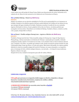 www.viajesalachina.com
o bien nadar cerca del anclaje de Hang Trong. Habrá una demostración de cocina vietnamita en la
cubierta de sol. Show de cine nocturno en la cubierta de sol. Pernoctan en el barco.

Día 13 Bahía Halong - Hanoi 05-Abril-2013
(D/A/C)
Salude a la mañana con un ejercicio saludable de Tai Chi con la oportunidad de ver el amanecer en
la Bahía. Sentado en la cubierta superior del barco podrá disfrutar de la belleza de las isletas de roca
que emergen del agua cristalina de la bahía. Podremos escuchar el sonido de las aves cantando,
cigarras chirriando en tierra, el suave golpeteo de las olas en el barco...la música perfecta que
acompaña a la fresca brisa. Desembarco en la bahía de Halong. Traslado a Hanoi, a donde se arriba
a las 3:30pm, tiempo libre en Hanoi.

Día 14 Hanoi - Pueblo antiguo Duong Lam - regreso a México 06-Abril-2013
(D/A/C)
Traslado a Duong Lam (60 km). Visita al pueblo antiguo de Duong Lam -hogar de Ngo Quyen y
Phung Hung, 2 héroes nacionales en la historia de Vietnam- caminando por el pueblo, visitando
campesinos locales, donde se le invitará un té verde y se le enseñará cómo se hace la famosa salsa de
soya. Traslado a Van Phuc, un pueblo que trabaja la seda, donde encontrará muchas tiendas de seda.
Usted podrá elegir el tipo que desee y el color que quiera. Más dentro del pueblo, los viajeros podrán
disfrutar la vista de un pueblo antiguo del norte de Vietnam, con casas comunales y su respectivo
pozo, el estanque de lotos, árboles antiguos banyan, y un mercado... a lo largo de casas modernas.
Regreso a Hanoi a las 5pm.
Después de la cena, traslado al aeropuerto para salir de vuelta a México.




COSTO DEL PAQUETE

US$ 4386 por persona en ocupación doble (pago en efectivo, depósito o cheque
bancario, transferencia electrónica, tarjetas de crédito o débito
visa/mastercard/american express)

A MESES SIN INTERESES (se necesita estar inscrito a PayPal)
A 3 meses US$1522 mensual
A 6 meses US$761 mensual



Informes: Dr. Ricardo Aldana, Arq. Gabriela García, tel. (55) 5643-6399, email:
cereschina@gmail.com, info@viajesalachina.com
 