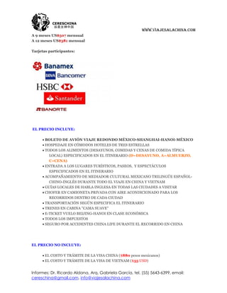 www.viajesalachina.com
A 9 meses US$507 mensual
A 12 meses US$381 mensual

Tarjetas participantes:




EL PRECIO INCLUYE:

      BOLETO DE AVIÓN VIAJE REDONDO MÉXICO-SHANGHAI-HANOI-MÉXICO
      HOSPEDAJE EN CÓMODOS HOTELES DE TRES ESTRELLAS
      TODOS LOS ALIMENTOS (DESAYUNOS, COMIDAS Y CENAS DE COMIDA TÍPICA
         LOCAL) ESPECIFICADOS EN EL ITINERARIO (D=DESAYUNO, A=ALMUERZO,
         C=CENA)
      ENTRADA A LOS LUGARES TURÍSTICOS, PASEOS, Y ESPECTÁCULOS
         ESPECIFICADOS EN EL ITINERARIO
      ACOMPAÑAMIENTO DE MEDIADOR CULTURAL MEXICANO TRILINGÜE ESPAÑOL-
         CHINO-INGLÉS DURANTE TODO EL VIAJE EN CHINA Y VIETNAM
      GUÍAS LOCALES DE HABLA INGLESA EN TODAS LAS CIUDADES A VISITAR
      CHOFER EN CAMIONETA PRIVADA CON AIRE ACONDICIONADO PARA LOS
         RECORRIDOS DENTRO DE CADA CIUDAD
      TRANSPORTACIÓN SEGÚN ESPECIFICA EL ITINERARIO
      TRENES EN CABINA "CAMA SUAVE"
      E-TICKET VUELO BEIJING-HANOI EN CLASE ECONÓMICA
      TODOS LOS IMPUESTOS
      SEGURO POR ACCIDENTES CHINA LIFE DURANTE EL RECORRIDO EN CHINA




EL PRECIO NO INCLUYE:

      EL COSTO Y TRÁMITE DE LA VISA CHINA ($880 pesos mexicanos)
      EL COSTO Y TRÁMITE DE LA VISA DE VIETNAM ($55 USD)


Informes: Dr. Ricardo Aldana, Arq. Gabriela García, tel. (55) 5643-6399, email:
cereschina@gmail.com, info@viajesalachina.com
 