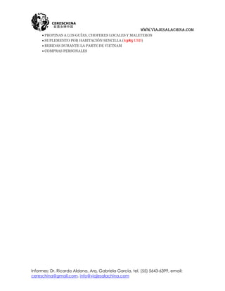 www.viajesalachina.com
      PROPINAS A LOS GUÍAS, CHOFERES LOCALES Y MALETEROS
      SUPLEMENTO POR HABITACIÓN SENCILLA ($385 USD)
      BEBIDAS DURANTE LA PARTE DE VIETNAM
      COMPRAS PERSONALES




Informes: Dr. Ricardo Aldana, Arq. Gabriela García, tel. (55) 5643-6399, email:
cereschina@gmail.com, info@viajesalachina.com
 