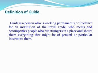 Definition of Guide
Guide is a person who is working permanently or freelance
for an institution of the travel trade, who meets and
accompanies people who are strangers in a place and shows
them everything that might be of general or particular
interest to them.
 