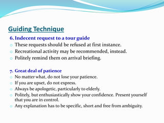 Guiding Technique
6. Indecent request to a tour guide
o These requests should be refused at first instance.
o Recreational activity may be recommended, instead.
o Politely remind them on arrival briefing.
7. Great deal of patience
o No matter what, do not lose your patience.
o If you are upset, do not express.
o Always be apologetic, particularly to elderly.
o Politely, but enthusiastically show your confidence. Present yourself
that you are in control.
o Any explanation has to be specific, short and free from ambiguity.
 