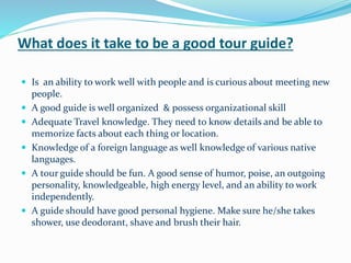 What does it take to be a good tour guide?
 Is an ability to work well with people and is curious about meeting new
people.
 A good guide is well organized & possess organizational skill
 Adequate Travel knowledge. They need to know details and be able to
memorize facts about each thing or location.
 Knowledge of a foreign language as well knowledge of various native
languages.
 A tour guide should be fun. A good sense of humor, poise, an outgoing
personality, knowledgeable, high energy level, and an ability to work
independently.
 A guide should have good personal hygiene. Make sure he/she takes
shower, use deodorant, shave and brush their hair.
 