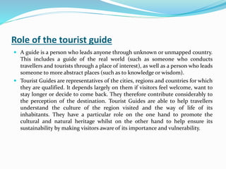 Role of the tourist guide
 A guide is a person who leads anyone through unknown or unmapped country.
This includes a guide of the real world (such as someone who conducts
travellers and tourists through a place of interest), as well as a person who leads
someone to more abstract places (such as to knowledge or wisdom).
 Tourist Guides are representatives of the cities, regions and countries for which
they are qualified. It depends largely on them if visitors feel welcome, want to
stay longer or decide to come back. They therefore contribute considerably to
the perception of the destination. Tourist Guides are able to help travellers
understand the culture of the region visited and the way of life of its
inhabitants. They have a particular role on the one hand to promote the
cultural and natural heritage whilst on the other hand to help ensure its
sustainability by making visitors aware of its importance and vulnerability.
 